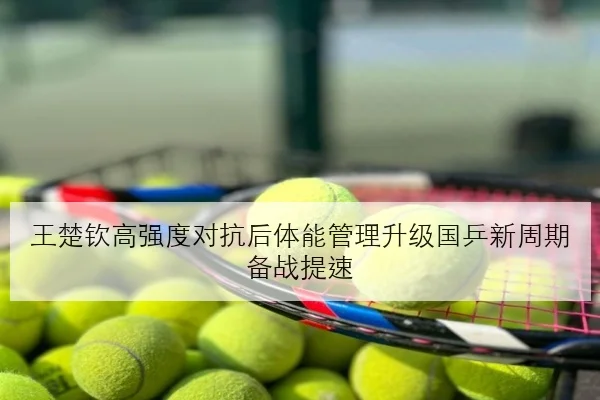 王楚钦高强度对抗后体能管理升级国乒新周期备战提速