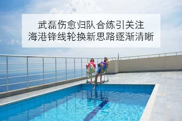 武磊伤愈归队合练引关注 海港锋线轮换新思路逐渐清晰