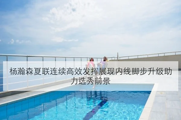 杨瀚森夏联连续高效发挥展现内线脚步升级助力选秀前景