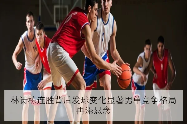 林诗栋连胜背后发球变化显著男单竞争格局再添悬念